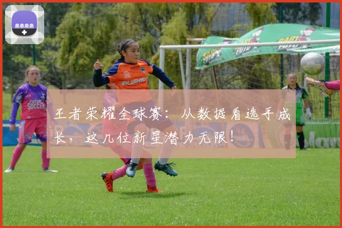 王者荣耀全球赛：从数据看选手成长，这几位新星潜力无限！