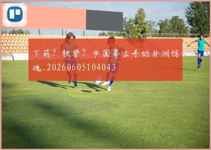下药？软禁？中国拳击手的非洲惊魂_20260605104043