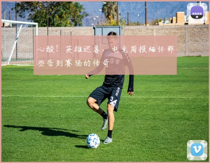 心酸！英雄迟暮，电竞周报缅怀那些告别赛场的传奇