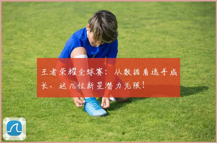 王者荣耀全球赛：从数据看选手成长，这几位新星潜力无限！