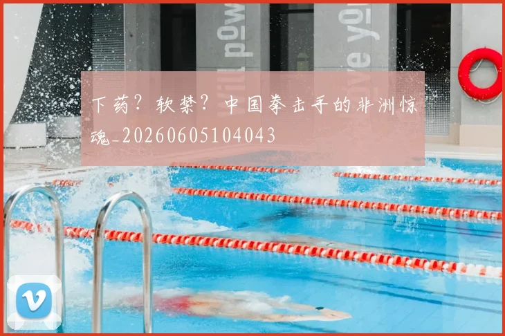 下药？软禁？中国拳击手的非洲惊魂_20260605104043