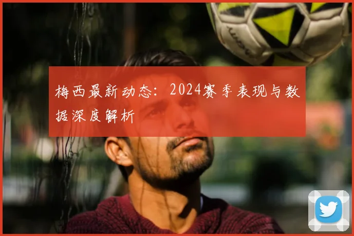 梅西最新动态：2024赛季表现与数据深度解析