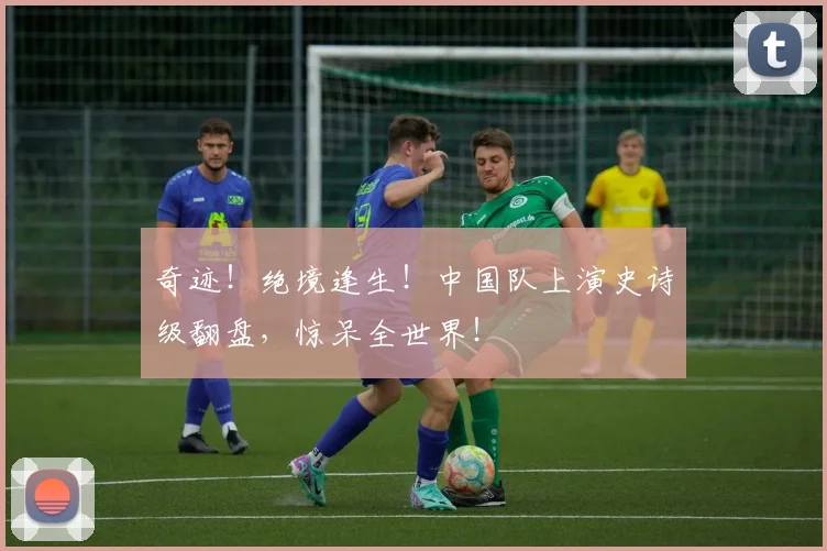 奇迹！绝境逢生！中国队上演史诗级翻盘，惊呆全世界！