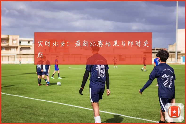 实时比分：最新比赛结果与即时更新
