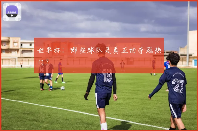 世界杯：哪些球队是真正的夺冠热门？