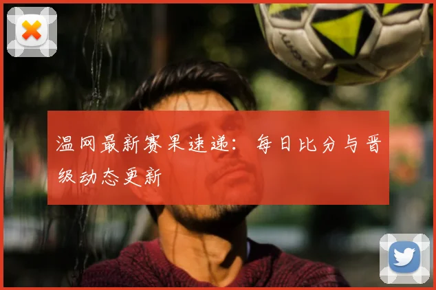 温网最新赛果速递：每日比分与晋级动态更新