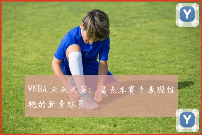 WNBA 未来之星:盘点本赛季表现惊艳的新秀球员